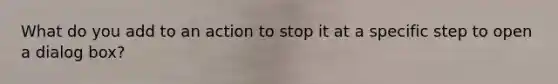 What do you add to an action to stop it at a specific step to open a dialog box?