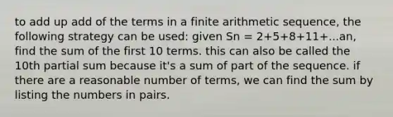 to add up add of the terms in a finite arithmetic sequence, the following strategy can be used: given Sn = 2+5+8+11+...an, find the sum of the first 10 terms. this can also be called the 10th partial sum because it's a sum of part of the sequence. if there are a reasonable number of terms, we can find the sum by listing the numbers in pairs.