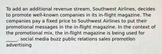 To add an additional revenue stream, Southwest Airlines, decides to promote well-known companies in its in-flight magazine. The companies pay a fixed price to Southwest Airlines to put their promotional messages in the in-flight magazine. In the context of the promotional mix, the in-flight magazine is being used for _____.​ social media buzz public relations sales promotion advertising