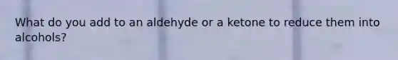 What do you add to an aldehyde or a ketone to reduce them into alcohols?