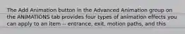 The Add Animation button in the Advanced Animation group on the ANIMATIONS tab provides four types of animation effects you can apply to an item -- entrance, exit, motion paths, and this