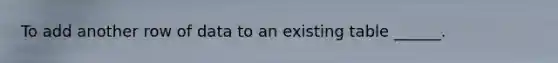 To add another row of data to an existing table ______.