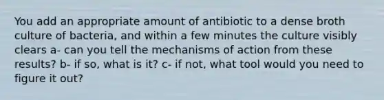 You add an appropriate amount of antibiotic to a dense broth culture of bacteria, and within a few minutes the culture visibly clears a- can you tell the mechanisms of action from these results? b- if so, what is it? c- if not, what tool would you need to figure it out?