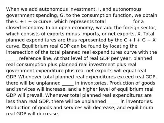 When we add autonomous​ investment, I​, and autonomous government​ spending, G​, to the consumption​ function, we obtain the C ​+ I ​+ G​ curve, which represents total _____ _____ for a closed economy. In an open​ economy, we add the foreign​ sector, which consists of exports minus​ imports, or net​ exports, X. Total planned expenditures are thus represented by the C​ + I​ + G​ + X curve. Equilibrium real GDP can be found by locating the intersection of the total planned real expenditures curve with the _____ reference line. At that level of real GDP per​ year, planned real consumption plus planned real investment plus real government expenditure plus real net exports will equal real GDP. Whenever total planned real expenditures exceed real​ GDP, there will be unplanned _____ in inventories. Production of goods and services will​ increase, and a higher level of equilibrium real GDP will prevail. Whenever total planned real expenditures are less than real​ GDP, there will be unplanned _____ in inventories. Production of goods and services will​ decrease, and equilibrium real GDP will decrease.