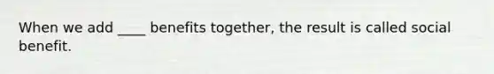 When we add ____ benefits together, the result is called social benefit.