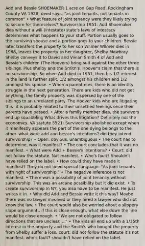 Add and Bessie SHOEMAKER 1 acre on Gap Road, Rockingham County VA 1928: deed says, "as joint tenants, not tenants in common" • What feature of joint tenancy were they likely trying to secure for themselves? Survivorship 1951: Add Shoemaker dies without a will (intestate) state's laws of intestacy determines what happens to your stuff. Portion usually goes to the surviving spouse and a portion goes to your children. Bessie later transfers the property to her son Wilmer Wilmer dies in 1988, leaves the property to her daughter, Shelby Mowbray Shelby conveys it to David and Vivian Smith 4 of Add and Bessie's children (The Hoovers) bring suit against the other three siblings. Plus shelby and the Smith's. Hoover's claim that there is no survivorship. So when Add died in 1951, then his 1/2 interest in the land is further split, 1/2 amongst his children and 1/2 amongst his spouse. • When a parent dies, there is an identity struggle in the next generation. There are kids who did not get anything, the family property was dispersed by one of the siblings to an unrelated party. The Hoover kids who are litigating this- it is probably related to their unsettled feelings once their parents have passed. • After a family member dies, the survivors end up squabbling What drives this litigation? Definitely not the economics. VA statute 5521: Survivorship abolished except when it manifestly appears the part of the one dying belongs to the other. what were add and bessie's intentions? did they intend survivorship? • Open, obvious, unambiguous • The court has to determine, was it manifest? • The court concludes that it was no manifest. • What were Add + Bessie's intentions? • Court: did not follow the statute. Not manifest. • Who's fault? Shouldn't have relied on the label. • How could they have made it manifest? They do not need special language. "As joint tenants with right of survivorship." • The negative inference is not manifest. • There was a possibility of joint tenancy without survivorship. This was an arcane possibility but it did exist. • To create survivorship in NY, you also have to be manifest. He just writes it in. • Why did Add and Bessie write it this way? Maybe there was no lawyer involved or they hired a lawyer who did not know the law. • The court would also be worried about a slippery slope argument.. if this is close enough, what else down the line would be close enough. • "We are not obligated to follow directions that are unclear....." • The kids all end up with a 1/35th interest in the property and the Smith's who bought the property from Shelby suffer a loss. court: did not follow the statute it's not manifest. who's fault? shouldn't have relied on the label.