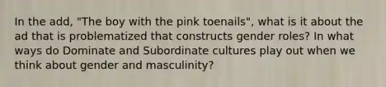 In the add, "The boy with the pink toenails", what is it about the ad that is problematized that constructs gender roles? In what ways do Dominate and Subordinate cultures play out when we think about gender and masculinity?