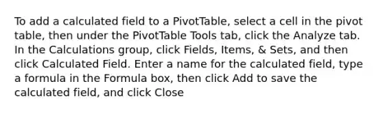 To add a calculated field to a PivotTable, select a cell in the pivot table, then under the PivotTable Tools tab, click the Analyze tab. In the Calculations group, click Fields, Items, & Sets, and then click Calculated Field. Enter a name for the calculated field, type a formula in the Formula box, then click Add to save the calculated field, and click Close