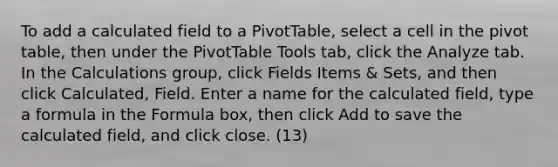 To add a calculated field to a PivotTable, select a cell in the pivot table, then under the PivotTable Tools tab, click the Analyze tab. In the Calculations group, click Fields Items & Sets, and then click Calculated, Field. Enter a name for the calculated field, type a formula in the Formula box, then click Add to save the calculated field, and click close. (13)