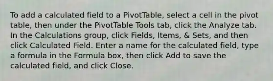 To add a calculated field to a PivotTable, select a cell in the pivot table, then under the PivotTable Tools tab, click the Analyze tab. In the Calculations group, click Fields, Items, & Sets, and then click Calculated Field. Enter a name for the calculated field, type a formula in the Formula box, then click Add to save the calculated field, and click Close.