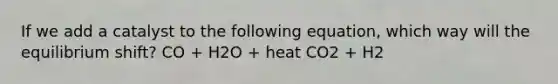 If we add a catalyst to the following equation, which way will the equilibrium shift? CO + H2O + heat CO2 + H2