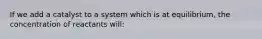 If we add a catalyst to a system which is at equilibrium, the concentration of reactants will: