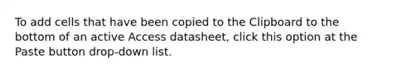 To add cells that have been copied to the Clipboard to the bottom of an active Access datasheet, click this option at the Paste button drop-down list.