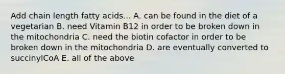 Add chain length fatty acids... A. can be found in the diet of a vegetarian B. need Vitamin B12 in order to be broken down in the mitochondria C. need the biotin cofactor in order to be broken down in the mitochondria D. are eventually converted to succinylCoA E. all of the above