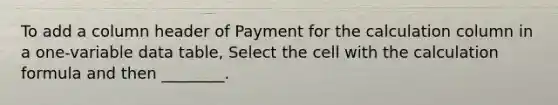 To add a column header of Payment for the calculation column in a one-variable data table, Select the cell with the calculation formula and then ________.