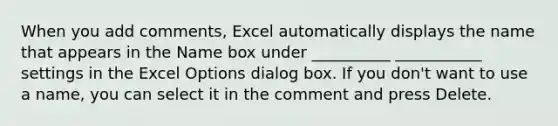 When you add comments, Excel automatically displays the name that appears in the Name box under __________ ___________ settings in the Excel Options dialog box. If you don't want to use a name, you can select it in the comment and press Delete.