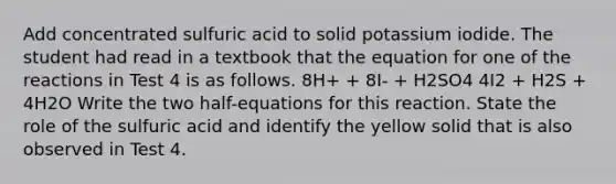 Add concentrated sulfuric acid to solid potassium iodide. The student had read in a textbook that the equation for one of the reactions in Test 4 is as follows. 8H+ + 8I- + H2SO4 4I2 + H2S + 4H2O Write the two half-equations for this reaction. State the role of the sulfuric acid and identify the yellow solid that is also observed in Test 4.