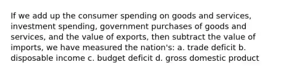 If we add up the consumer spending on goods and services, investment spending, government purchases of goods and services, and the value of exports, then subtract the value of imports, we have measured the nation's: a. trade deficit b. disposable income c. budget deficit d. gross domestic product