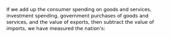 If we add up the consumer spending on goods and services, investment spending, government purchases of goods and services, and the value of exports, then subtract the value of imports, we have measured the nation's: