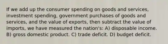 If we add up the consumer spending on goods and services, investment spending, government purchases of goods and services, and the value of exports, then subtract the value of imports, we have measured the nation's: A) disposable income. B) gross domestic product. C) trade deficit. D) budget deficit.