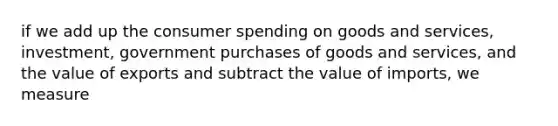 if we add up the consumer spending on goods and services, investment, government purchases of goods and services, and the value of exports and subtract the value of imports, we measure