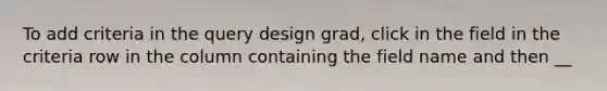 To add criteria in the query design grad, click in the field in the criteria row in the column containing the field name and then __