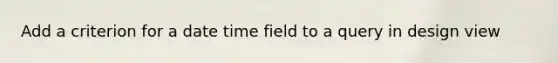 Add a criterion for a date time field to a query in design view
