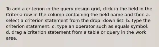 To add a criterion in the query design grid, click in the field in the Criteria row in the column containing the field name and then a. select a criterion statement from the drop -down list. b. type the criterion statement. c. type an operator such as equals symbol. d. drag a criterion statement from a table or query in the work area.