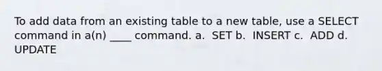 To add data from an existing table to a new table, use a SELECT command in a(n) ____ command.​ a. ​ SET b. ​ INSERT c. ​ ADD d. ​ UPDATE