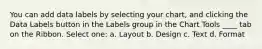 You can add data labels by selecting your chart, and clicking the Data Labels button in the Labels group in the Chart Tools ____ tab on the Ribbon. Select one: a. Layout b. Design c. Text d. Format