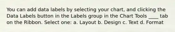 You can add data labels by selecting your chart, and clicking the Data Labels button in the Labels group in the Chart Tools ____ tab on the Ribbon. Select one: a. Layout b. Design c. Text d. Format