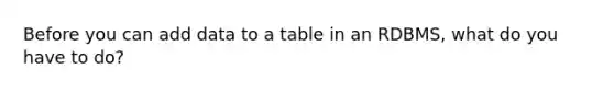 Before you can add data to a table in an RDBMS, what do you have to do?