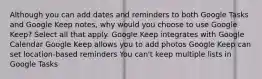 Although you can add dates and reminders to both Google Tasks and Google Keep notes, why would you choose to use Google Keep? Select all that apply. Google Keep integrates with Google Calendar Google Keep allows you to add photos Google Keep can set location-based reminders You can't keep multiple lists in Google Tasks