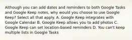 Although you can add dates and reminders to both Google Tasks and Google Keep notes, why would you choose to use Google Keep? Select all that apply. A. Google Keep integrates with Google Calendar B. Google Keep allows you to add photos C. Google Keep can set location-based reminders D. You can't keep multiple lists in Google Tasks