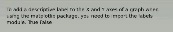 To add a descriptive label to the X and Y axes of a graph when using the matplotlib package, you need to import the labels module. True False