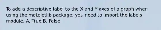 To add a descriptive label to the X and Y axes of a graph when using the matplotlib package, you need to import the labels module. A. True B. False