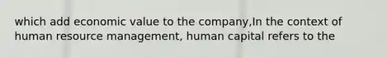 which add economic value to the company,In the context of human resource management, human capital refers to the