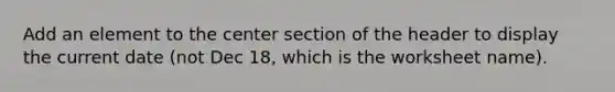 Add an element to the center section of the header to display the current date (not Dec 18, which is the worksheet name).