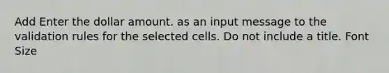 Add Enter the dollar amount. as an input message to the validation rules for the selected cells. Do not include a title. Font Size