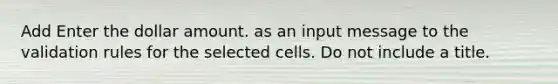 Add Enter the dollar amount. as an input message to the validation rules for the selected cells. Do not include a title.