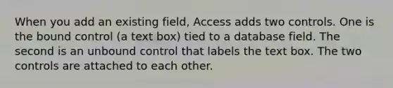 When you add an existing field, Access adds two controls. One is the bound control (a text box) tied to a database field. The second is an unbound control that labels the text box. The two controls are attached to each other.