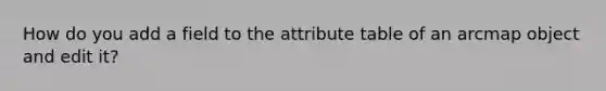 How do you add a field to the attribute table of an arcmap object and edit it?