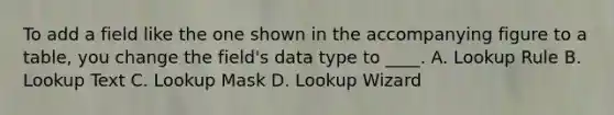 To add a field like the one shown in the accompanying figure to a table, you change the field's data type to ____. A. Lookup Rule B. Lookup Text C. Lookup Mask D. Lookup Wizard