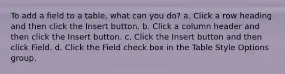 To add a field to a table, what can you do? a. Click a row heading and then click the Insert button. b. Click a column header and then click the Insert button. c. Click the Insert button and then click Field. d. Click the Field check box in the Table Style Options group.