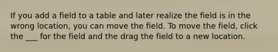 If you add a field to a table and later realize the field is in the wrong location, you can move the field. To move the field, click the ___ for the field and the drag the field to a new location.