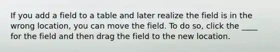 If you add a field to a table and later realize the field is in the wrong location, you can move the field. To do so, click the ____ for the field and then drag the field to the new location.