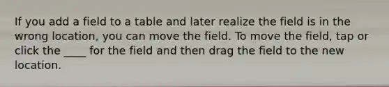 If you add a field to a table and later realize the field is in the wrong location, you can move the field. To move the field, tap or click the ____ for the field and then drag the field to the new location.