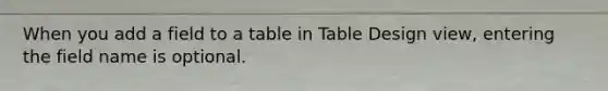 When you add a field to a table in Table Design view, entering the field name is optional.