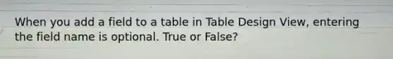 When you add a field to a table in Table Design View, entering the field name is optional. True or False?