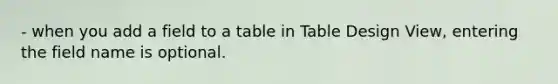 - when you add a field to a table in Table Design View, entering the field name is optional.